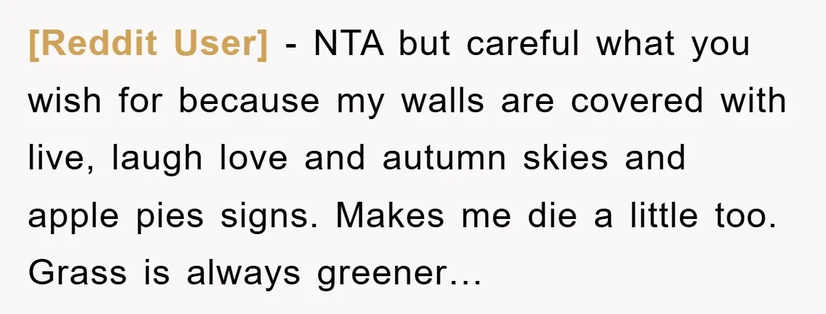 [Reddit User] − NTA but careful what you wish for because my walls are covered with live, laugh love and autumn skies and apple pies signs. Makes me die a...