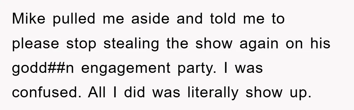 Mike pulled me aside and told me to please stop stealing the show again on his godd##n engagement party. I was confused. All I did was literally show up.