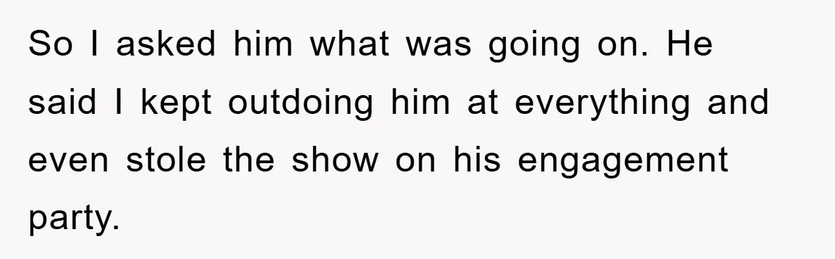 So I asked him what was going on. He said I kept outdoing him at everything and even stole the show on his engagement party.