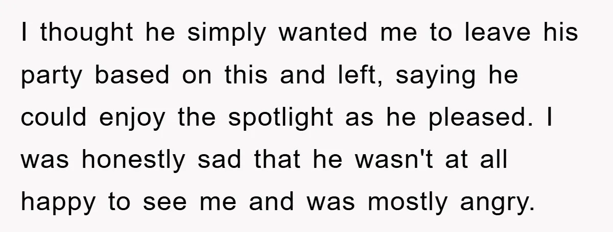 I thought he simply wanted me to leave his party based on this and left, saying he could enjoy the spotlight as he pleased. I was honestly sad that he...