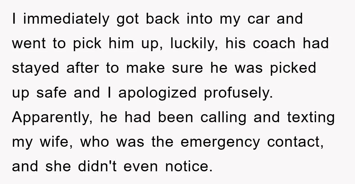 I immediately got back into my car and went to pick him up, luckily, his coach had stayed after to make sure he was picked up safe and I apologized...