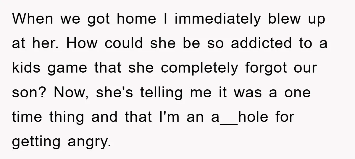 When we got home I immediately blew up at her. How could she be so addicted to a kids game that she completely forgot our son? Now, she's telling me...