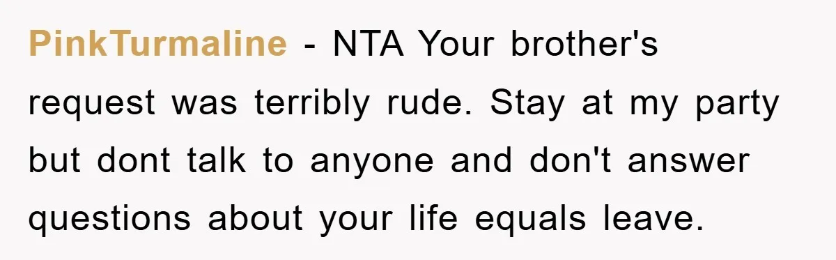PinkTurmaline − NTA Your brother's request was terribly rude. Stay at my party but dont talk to anyone and don't answer questions about your life equals leave.