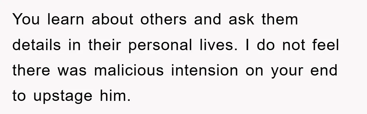 You learn about others and ask them details in their personal lives. I do not feel there was malicious intension on your end to upstage him.