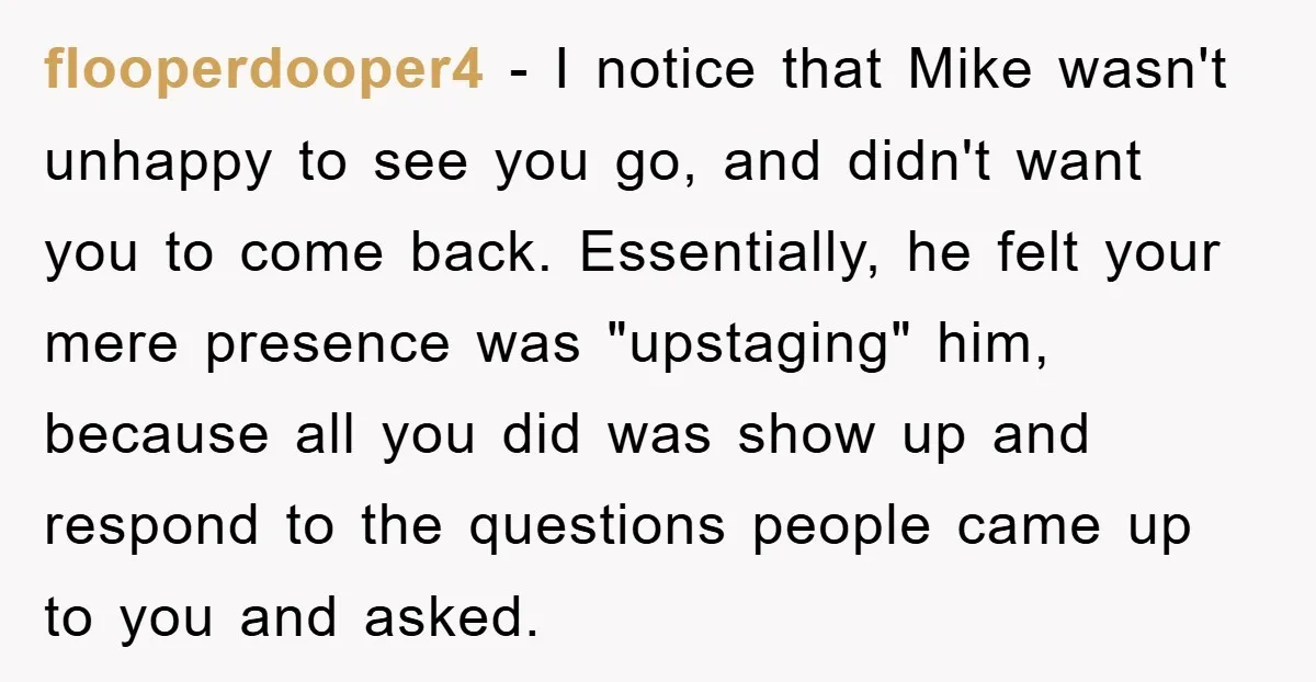 flooperdooper4 − I notice that Mike wasn't unhappy to see you go, and didn't want you to come back. Essentially, he felt your mere presence was "upstaging" him, because all...