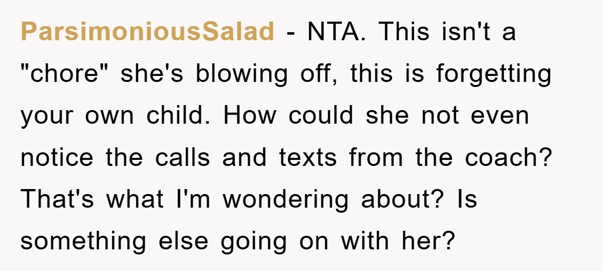 ParsimoniousSalad − NTA. This isn't a "chore" she's blowing off, this is forgetting your own child. How could she not even notice the calls and texts from the coach? That's...