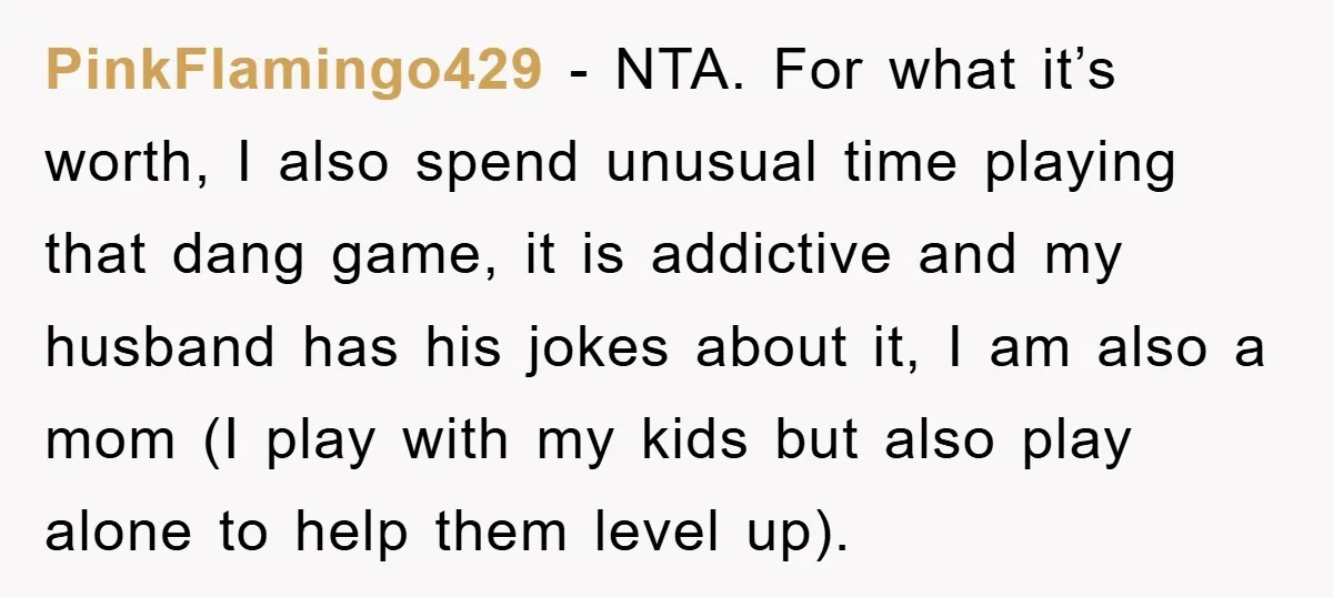 PinkFlamingo429 − NTA. For what it’s worth, I also spend unusual time playing that dang game, it is addictive and my husband has his jokes about it, I am also...