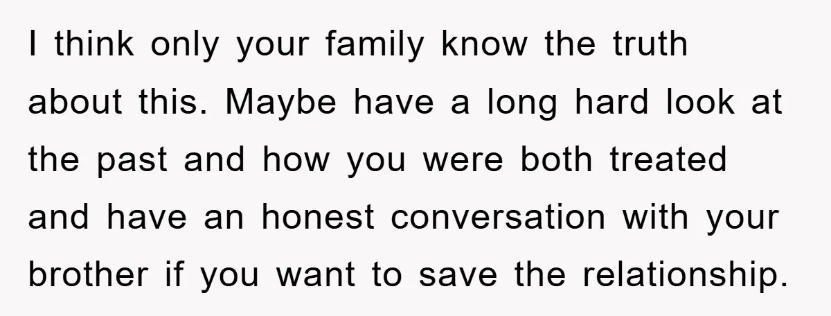 I think only your family know the truth about this. Maybe have a long hard look at the past and how you were both treated and have an honest conversation...
