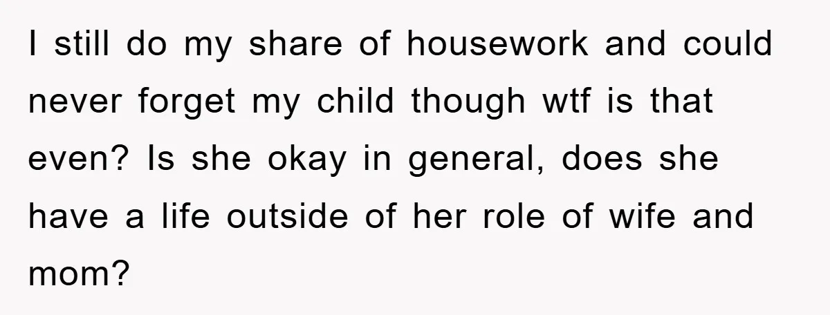 I still do my share of housework and could never forget my child though wtf is that even? Is she okay in general, does she have a life outside of...