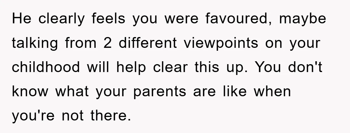 He clearly feels you were favoured, maybe talking from 2 different viewpoints on your childhood will help clear this up. You don't know what your parents are like when you're...