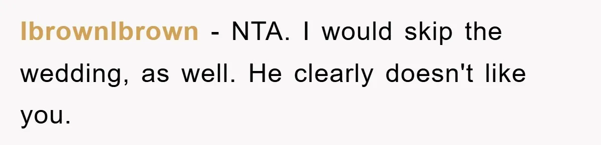 lbrownlbrown − NTA. I would skip the wedding, as well. He clearly doesn't like you.