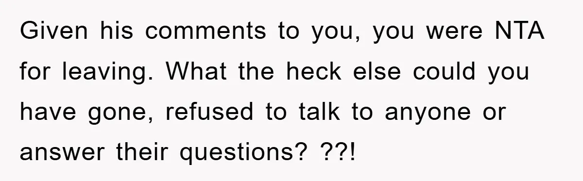 Given his comments to you, you were NTA for leaving. What the heck else could you have gone, refused to talk to anyone or answer their questions? ??!