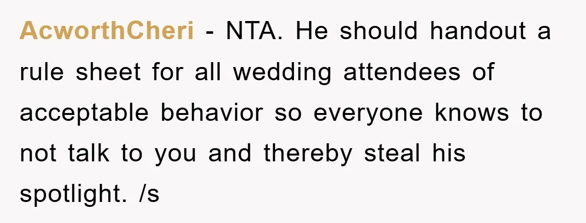 AcworthCheri − NTA. He should handout a rule sheet for all wedding attendees of acceptable behavior so everyone knows to not talk to you and thereby steal his spotlight. /s