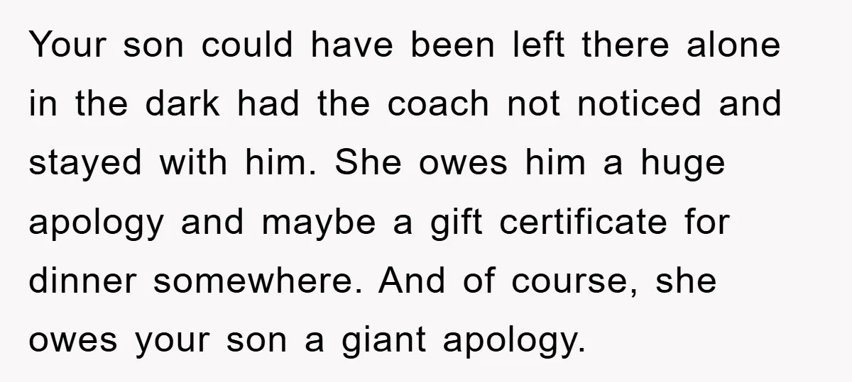 Your son could have been left there alone in the dark had the coach not noticed and stayed with him. She owes him a huge apology and maybe a gift...