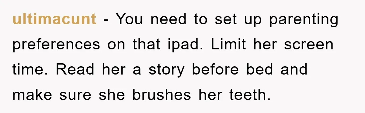 ultimacunt − You need to set up parenting preferences on that ipad. Limit her screen time. Read her a story before bed and make sure she brushes her teeth.