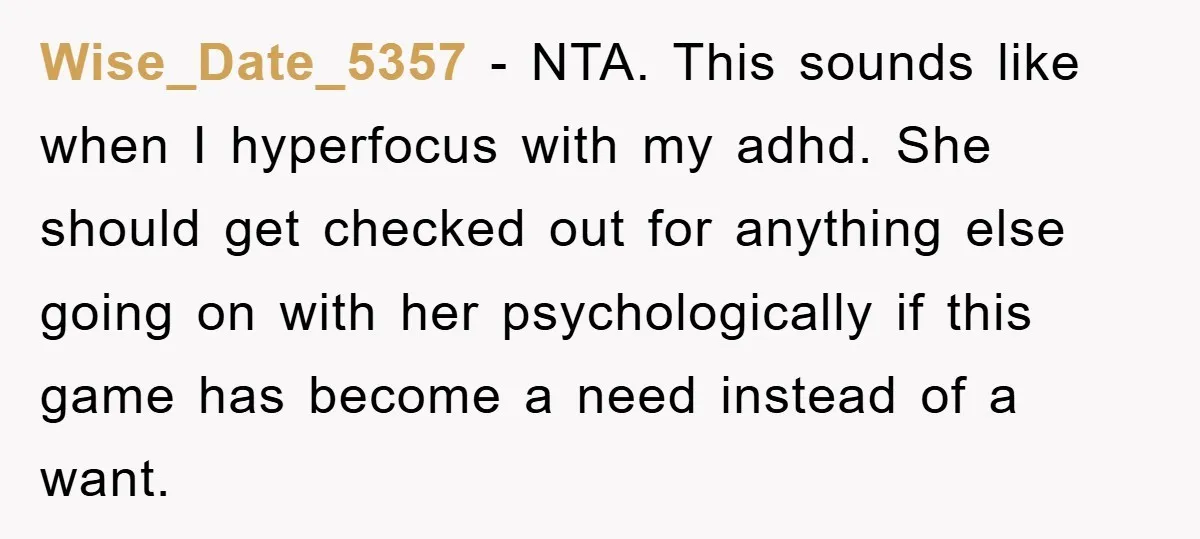 Wise_Date_5357 − NTA. This sounds like when I hyperfocus with my adhd. She should get checked out for anything else going on with her psychologically if this game has become...