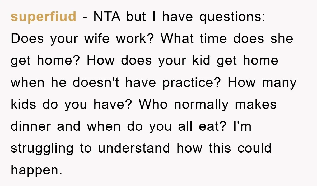 superfiud − NTA but I have questions: Does your wife work? What time does she get home? How does your kid get home when he doesn't have practice? How many...