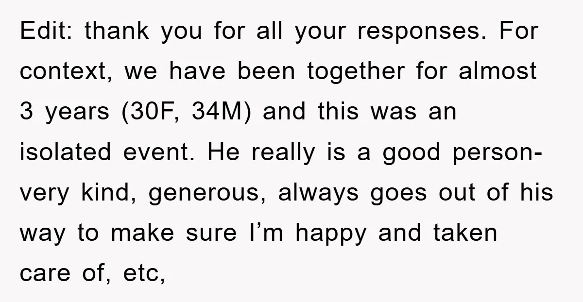Edit: thank you for all your responses. For context, we have been together for almost 3 years (30F, 34M) and this was an isolated event. He really is a good...