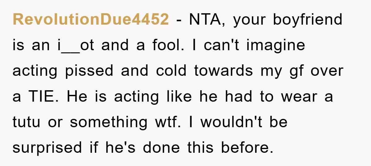 RevolutionDue4452 − NTA, your boyfriend is an i__ot and a fool. I can't imagine acting pissed and cold towards my gf over a TIE. He is acting like he had...
