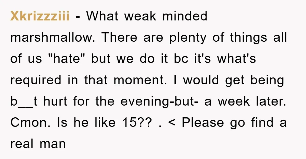 Xkrizzziii − What weak minded marshmallow. There are plenty of things all of us "hate" but we do it bc it's what's required in that moment. I would get being...