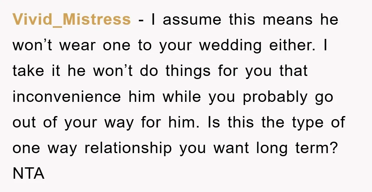 Vivid_Mistress − I assume this means he won’t wear one to your wedding either. I take it he won’t do things for you that inconvenience him while you probably go...