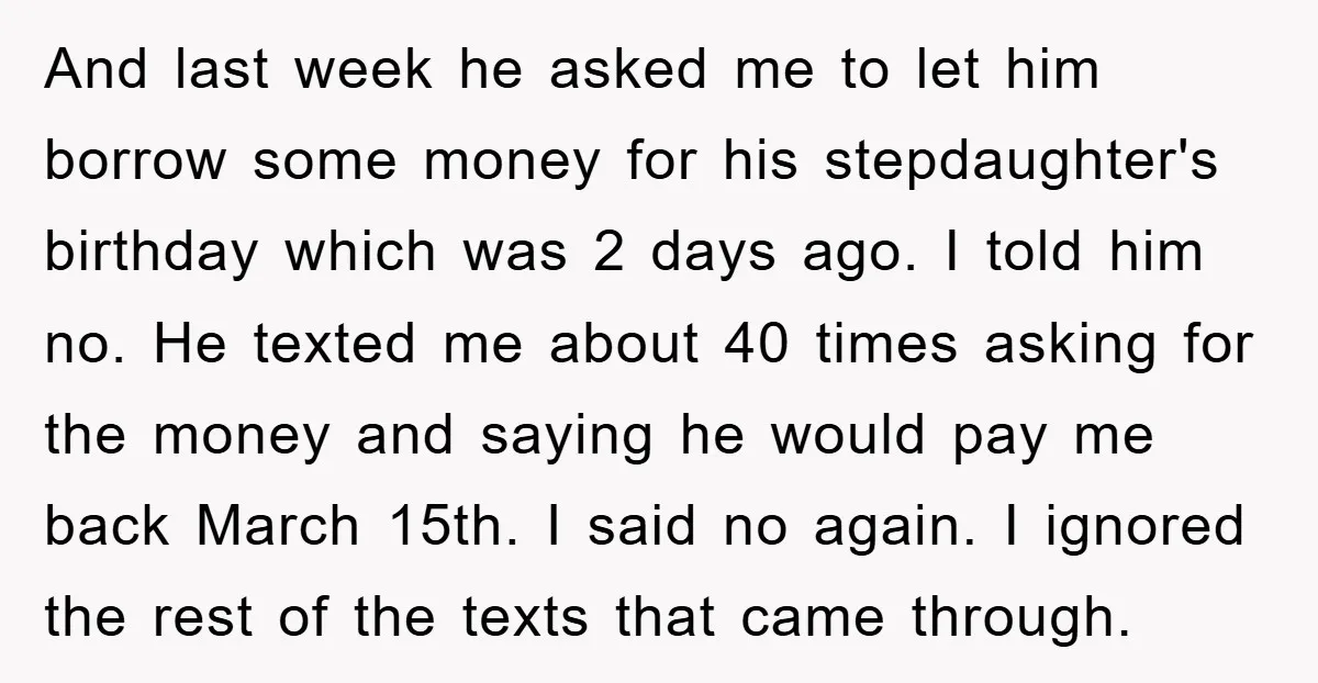 And last week he asked me to let him borrow some money for his stepdaughter's birthday which was 2 days ago. I told him no. He texted me about 40...