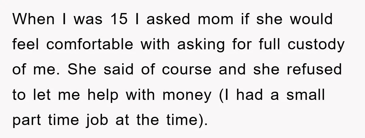 When I was 15 I asked mom if she would feel comfortable with asking for full custody of me. She said of course and she refused to let me help...