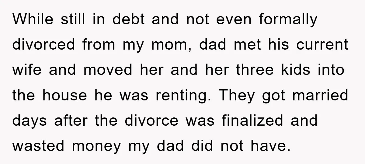 While still in debt and not even formally divorced from my mom, dad met his current wife and moved her and her three kids into the house he was renting....