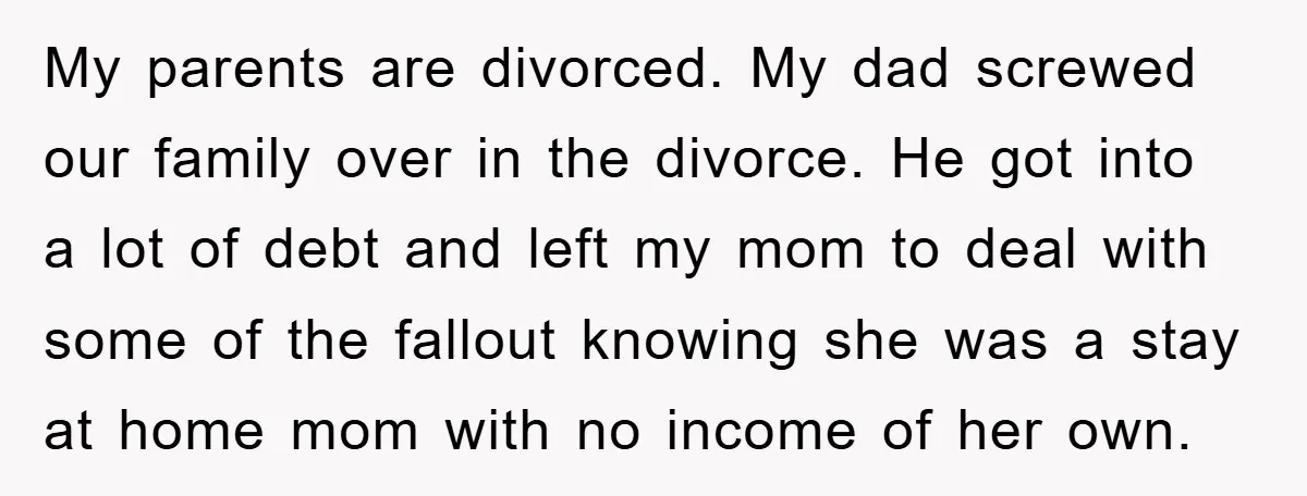 My parents are divorced. My dad screwed our family over in the divorce. He got into a lot of debt and left my mom to deal with some of the...