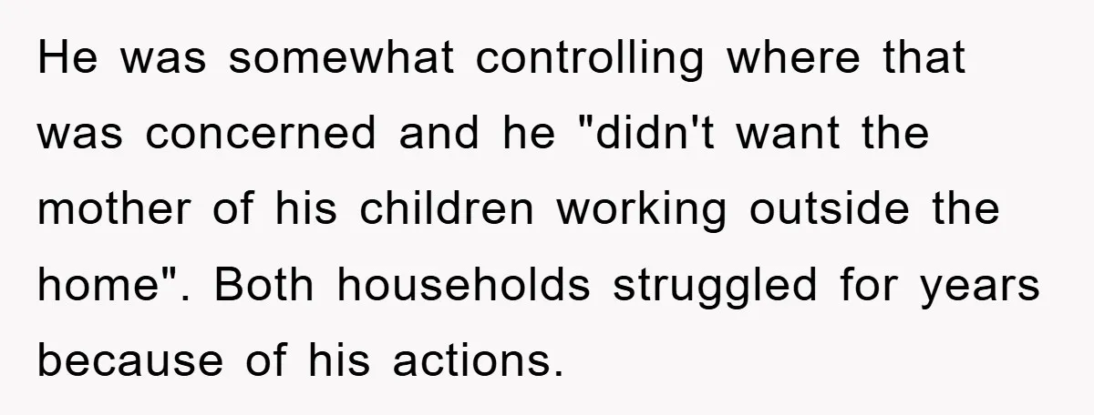 He was somewhat controlling where that was concerned and he "didn't want the mother of his children working outside the home". Both households struggled for years because of his actions.