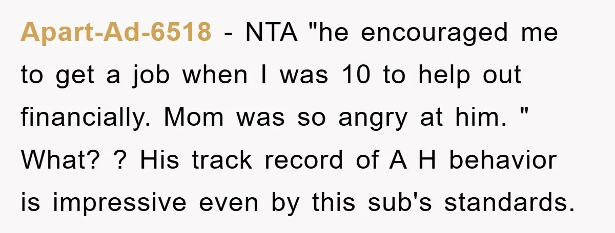 Apart-Ad-6518 − NTA "he encouraged me to get a job when I was 10 to help out financially. Mom was so angry at him. " What? ? His track record...