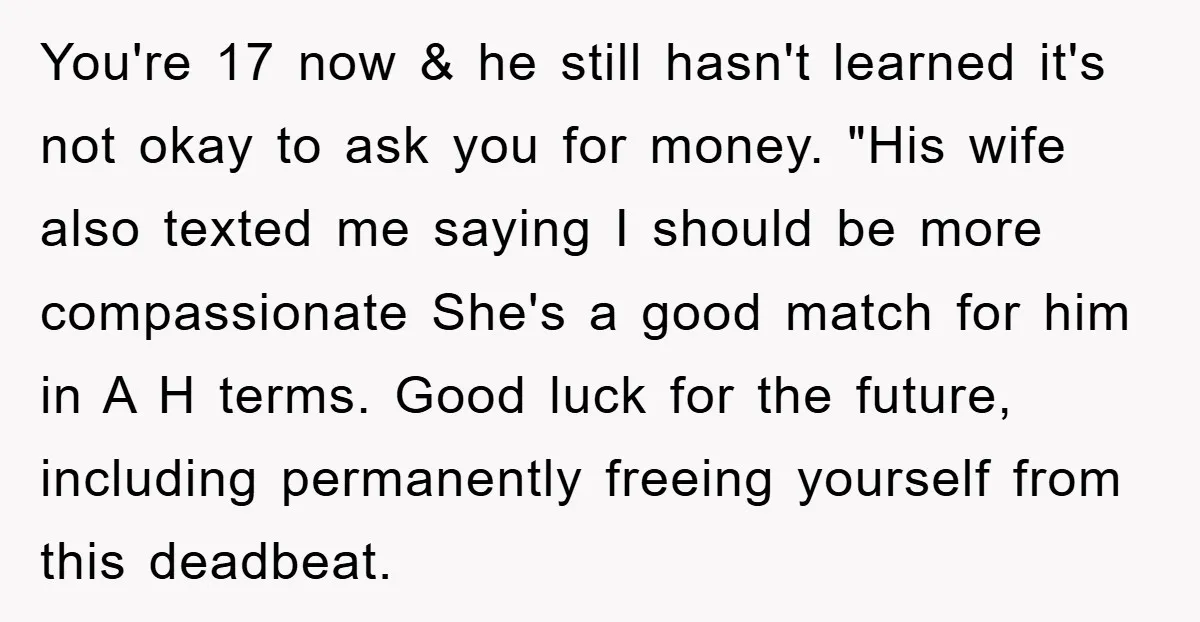 You're 17 now & he still hasn't learned it's not okay to ask you for money. "His wife also texted me saying I should be more compassionate She's a good...