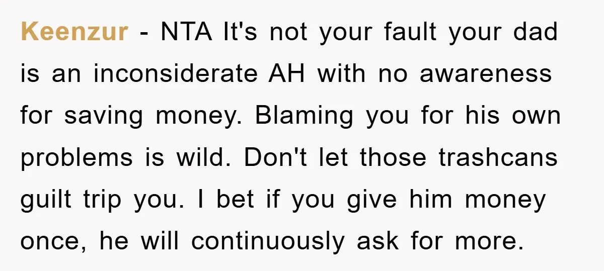 Keenzur − NTA It's not your fault your dad is an inconsiderate AH with no awareness for saving money. Blaming you for his own problems is wild. Don't let those...