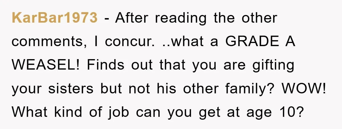 KarBar1973 − After reading the other comments, I concur. ..what a GRADE A WEASEL! Finds out that you are gifting your sisters but not his other family? WOW! What kind...