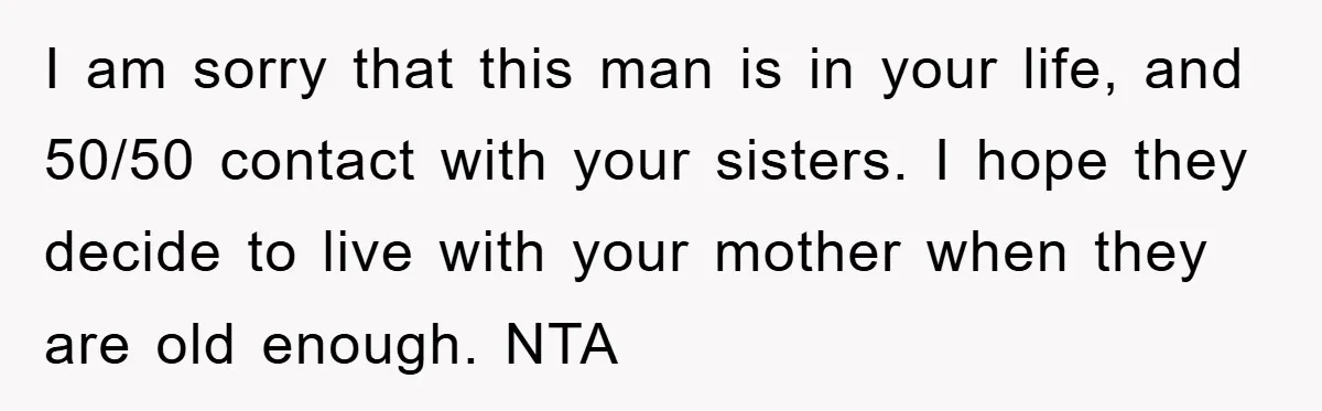 I am sorry that this man is in your life, and 50/50 contact with your sisters. I hope they decide to live with your mother when they are old enough....