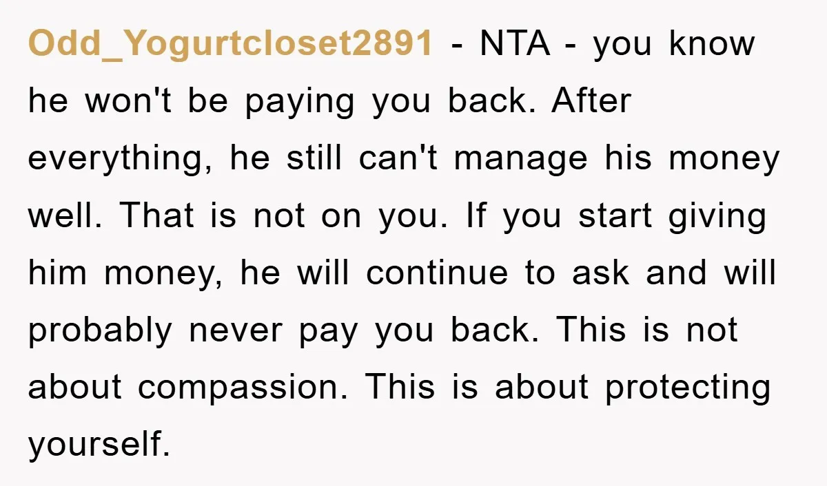 Odd_Yogurtcloset2891 − NTA - you know he won't be paying you back. After everything, he still can't manage his money well. That is not on you. If you start giving...