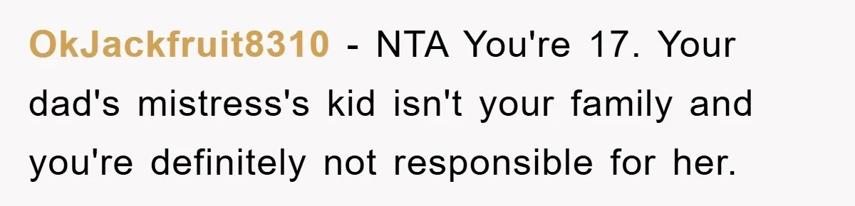 OkJackfruit8310 − NTA You're 17. Your dad's mistress's kid isn't your family and you're definitely not responsible for her.
