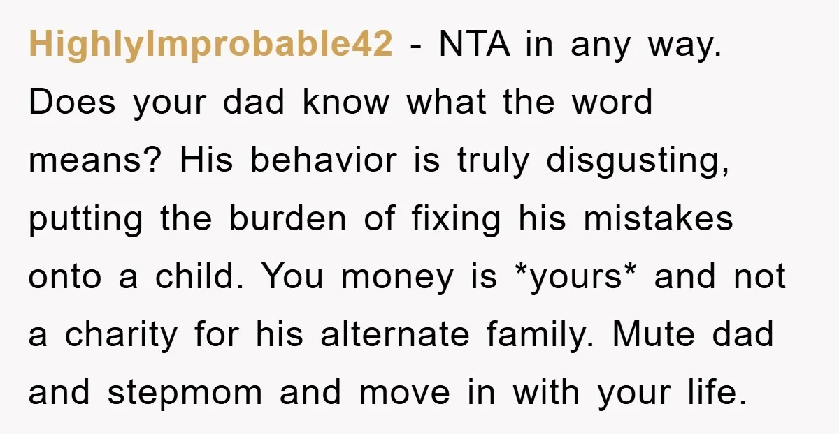 HighlyImprobable42 − NTA in any way. Does your dad know what the word means? His behavior is truly disgusting, putting the burden of fixing his mistakes onto a child. You...