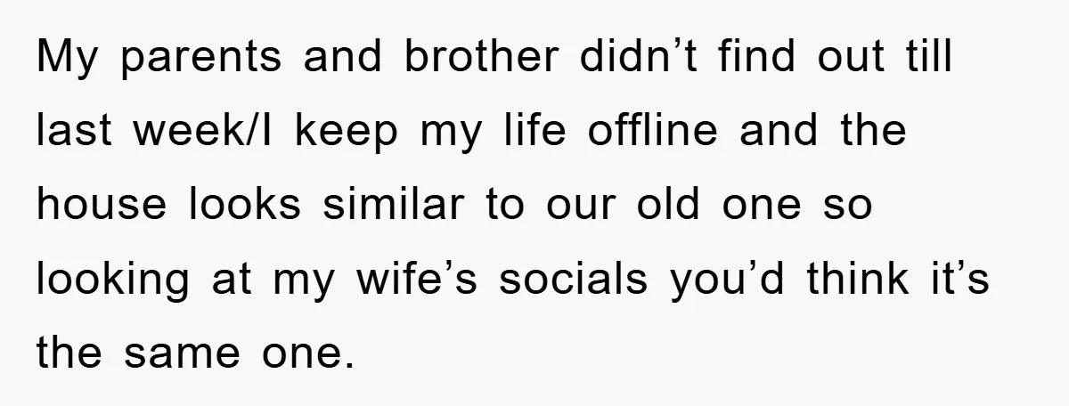 My parents and brother didn’t find out till last week/I keep my life offline and the house looks similar to our old one so looking at my wife’s socials you’d...