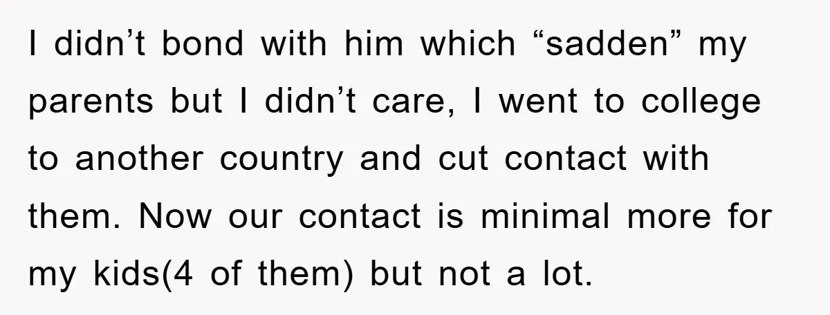 I didn’t bond with him which “sadden” my parents but I didn’t care, I went to college to another country and cut contact with them. Now our contact is minimal...
