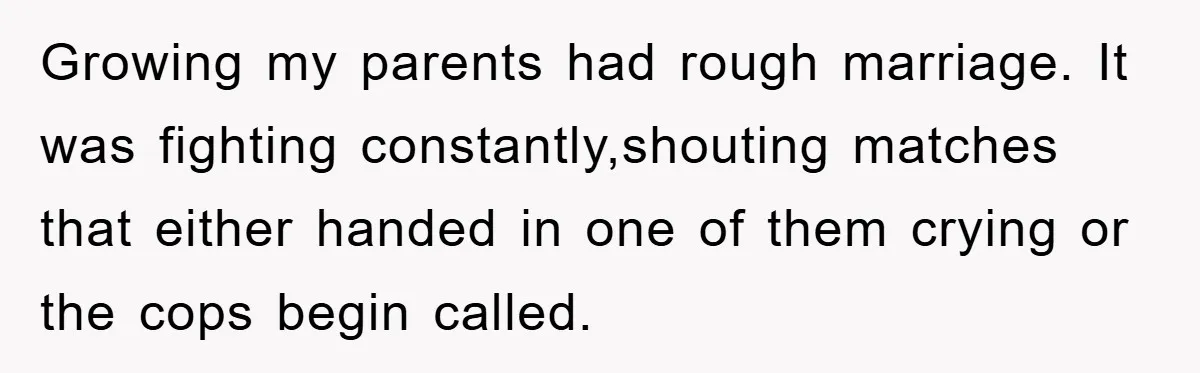 Growing my parents had rough marriage. It was fighting constantly,shouting matches that either handed in one of them crying or the cops begin called.