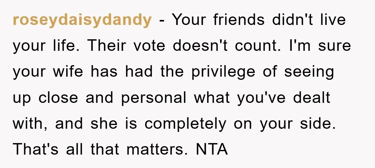 roseydaisydandy − Your friends didn't live your life. Their vote doesn't count. I'm sure your wife has had the privilege of seeing up close and personal what you've dealt with,...
