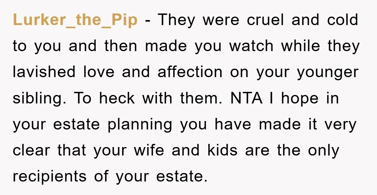 Lurker_the_Pip − They were cruel and cold to you and then made you watch while they lavished love and affection on your younger sibling. To heck with them. NTA I...
