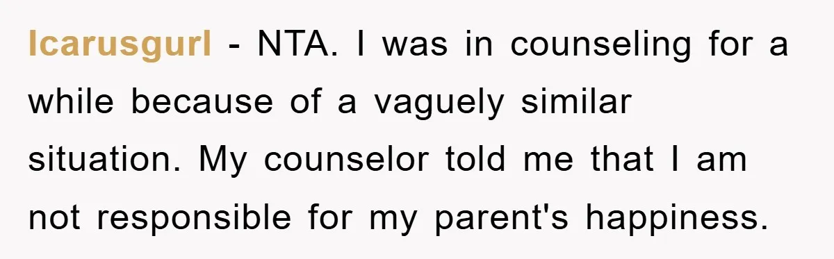 Icarusgurl − NTA. I was in counseling for a while because of a vaguely similar situation. My counselor told me that I am not responsible for my parent's happiness.