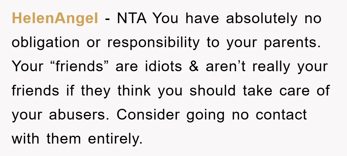 HelenAngel − NTA You have absolutely no obligation or responsibility to your parents. Your “friends” are idiots & aren’t really your friends if they think you should take care of...