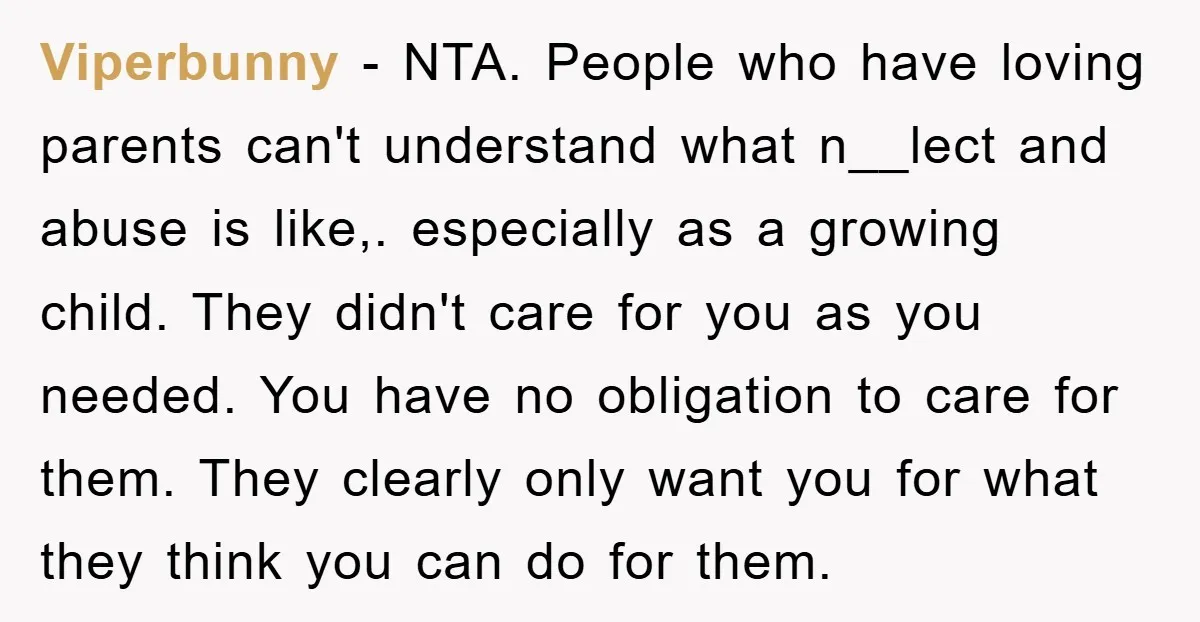 Viperbunny − NTA. People who have loving parents can't understand what n__lect and abuse is like,. especially as a growing child. They didn't care for you as you needed. You...