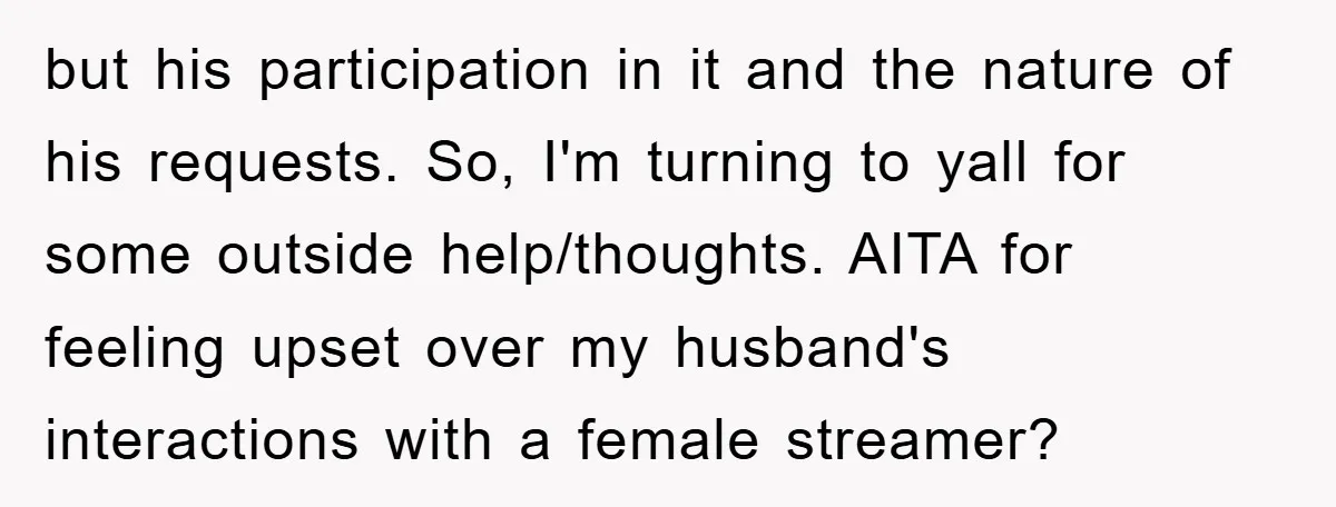 but his participation in it and the nature of his requests. So, I'm turning to yall for some outside help/thoughts. AITA for feeling upset over my husband's interactions with a...