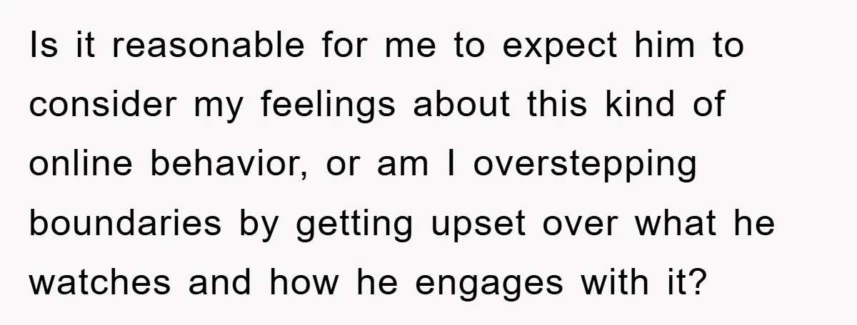Is it reasonable for me to expect him to consider my feelings about this kind of online behavior, or am I overstepping boundaries by getting upset over what he watches...