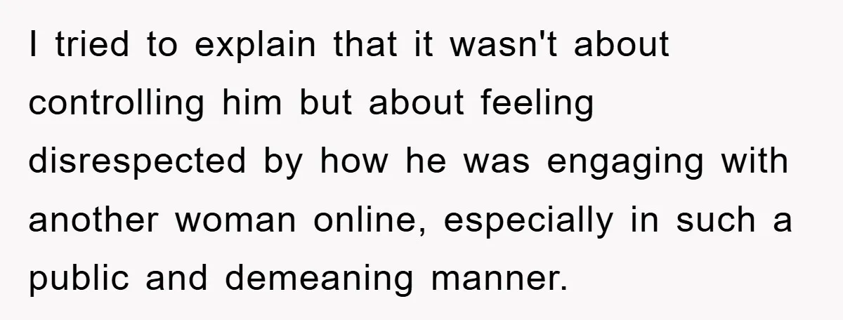 I tried to explain that it wasn't about controlling him but about feeling disrespected by how he was engaging with another woman online, especially in such a public and demeaning...