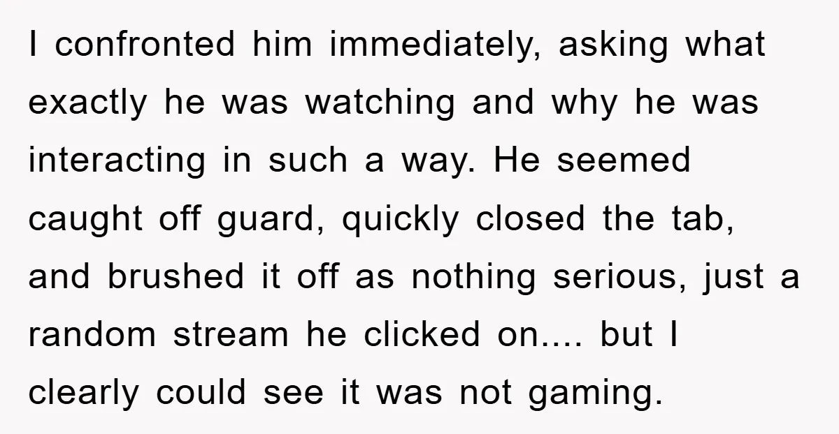 I confronted him immediately, asking what exactly he was watching and why he was interacting in such a way. He seemed caught off guard, quickly closed the tab, and brushed...